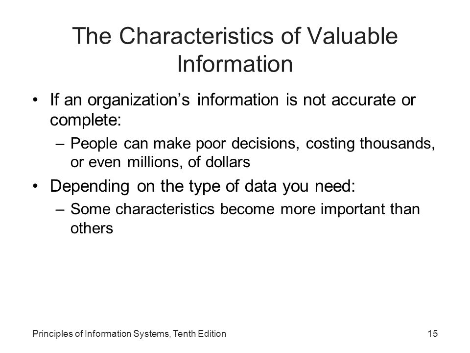 The Characteristics of Valuable Information If an organization’s information is not accurate or complete: –People can make poor decisions, costing thousands, or even millions, of dollars Depending on the type of data you need: –Some characteristics become more important than others Principles of Information Systems, Tenth Edition15
