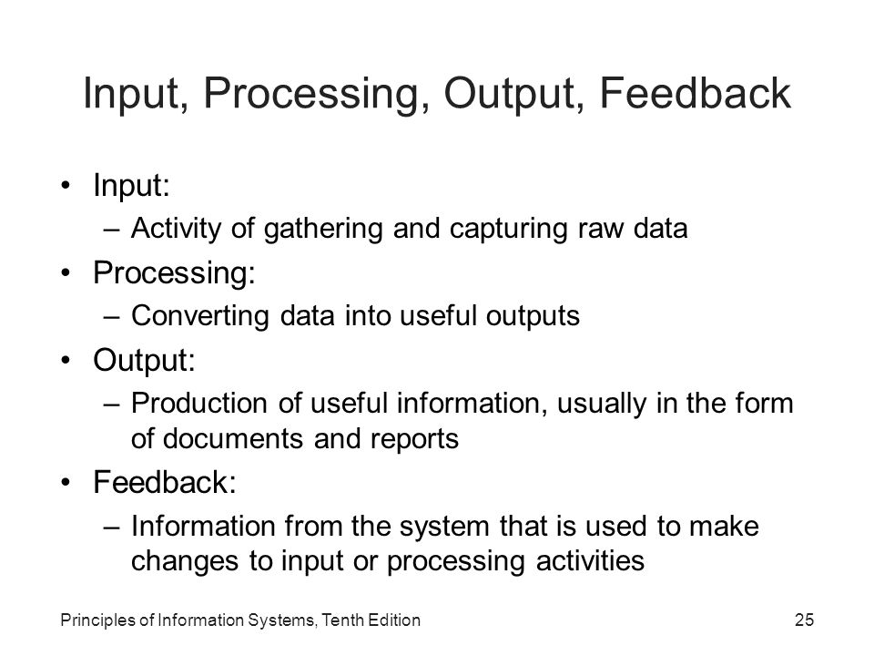 Input, Processing, Output, Feedback Input: –Activity of gathering and capturing raw data Processing: –Converting data into useful outputs Output: –Production of useful information, usually in the form of documents and reports Feedback: –Information from the system that is used to make changes to input or processing activities Principles of Information Systems, Tenth Edition25