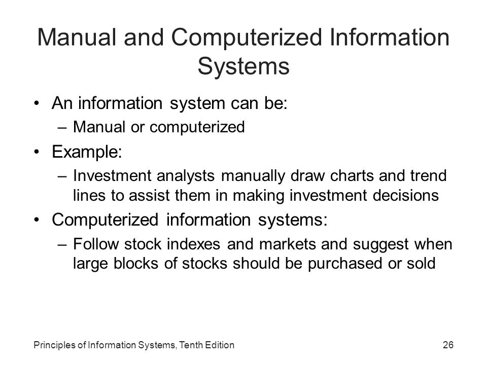 Manual and Computerized Information Systems An information system can be: –Manual or computerized Example: –Investment analysts manually draw charts and trend lines to assist them in making investment decisions Computerized information systems: –Follow stock indexes and markets and suggest when large blocks of stocks should be purchased or sold Principles of Information Systems, Tenth Edition26