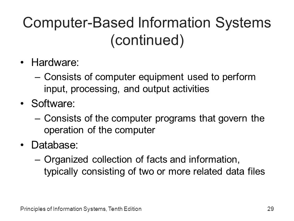 Hardware: –Consists of computer equipment used to perform input, processing, and output activities Software: –Consists of the computer programs that govern the operation of the computer Database: –Organized collection of facts and information, typically consisting of two or more related data files Principles of Information Systems, Tenth Edition29