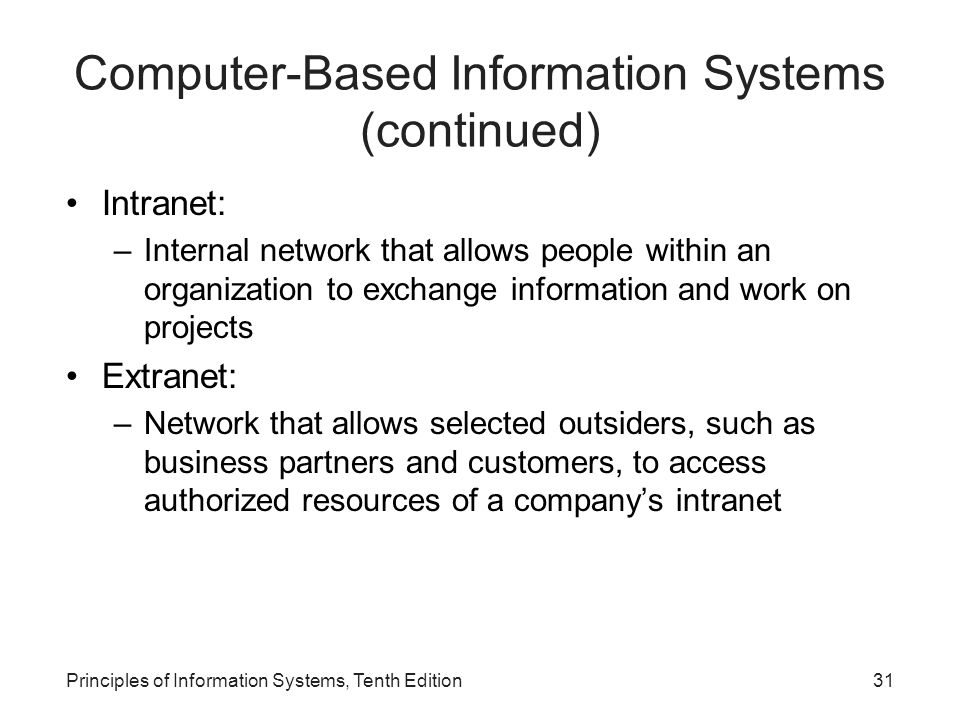 Computer-Based Information Systems (continued) Intranet: –Internal network that allows people within an organization to exchange information and work on projects Extranet: –Network that allows selected outsiders, such as business partners and customers, to access authorized resources of a company’s intranet Principles of Information Systems, Tenth Edition31