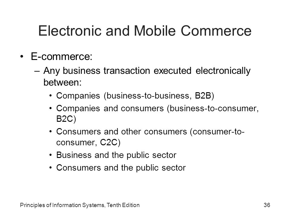 Electronic and Mobile Commerce E-commerce: –Any business transaction executed electronically between: Companies (business-to-business, B2B) Companies and consumers (business-to-consumer, B2C) Consumers and other consumers (consumer-to- consumer, C2C) Business and the public sector Consumers and the public sector Principles of Information Systems, Tenth Edition36