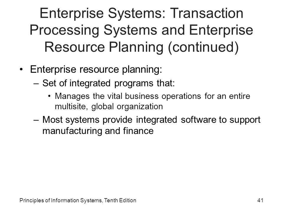 Enterprise Systems: Transaction Processing Systems and Enterprise Resource Planning (continued) Enterprise resource planning: –Set of integrated programs that: Manages the vital business operations for an entire multisite, global organization –Most systems provide integrated software to support manufacturing and finance Principles of Information Systems, Tenth Edition41