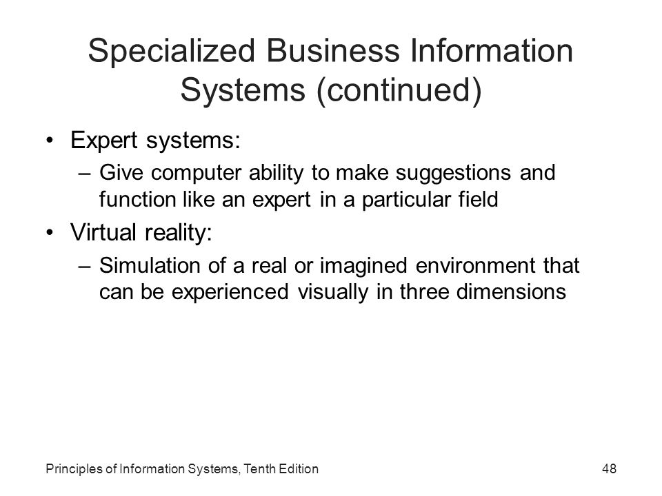 Specialized Business Information Systems (continued) Expert systems: –Give computer ability to make suggestions and function like an expert in a particular field Virtual reality: –Simulation of a real or imagined environment that can be experienced visually in three dimensions Principles of Information Systems, Tenth Edition48
