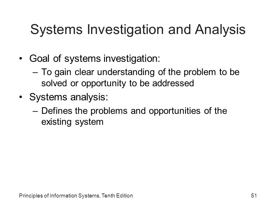 Systems Investigation and Analysis Goal of systems investigation: –To gain clear understanding of the problem to be solved or opportunity to be addressed Systems analysis: –Defines the problems and opportunities of the existing system Principles of Information Systems, Tenth Edition51