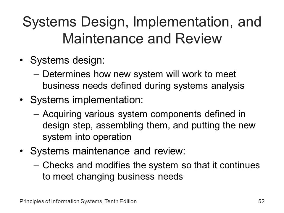 Systems Design, Implementation, and Maintenance and Review Systems design: –Determines how new system will work to meet business needs defined during systems analysis Systems implementation: –Acquiring various system components defined in design step, assembling them, and putting the new system into operation Systems maintenance and review: –Checks and modifies the system so that it continues to meet changing business needs Principles of Information Systems, Tenth Edition52