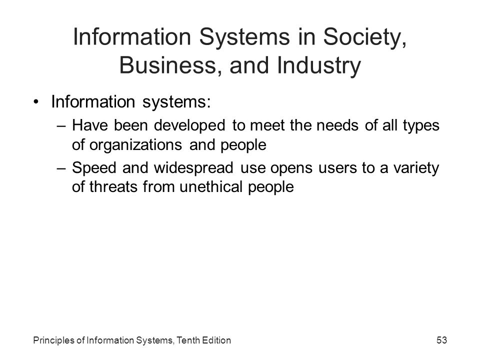 Information Systems in Society, Business, and Industry Information systems: –Have been developed to meet the needs of all types of organizations and people –Speed and widespread use opens users to a variety of threats from unethical people Principles of Information Systems, Tenth Edition53