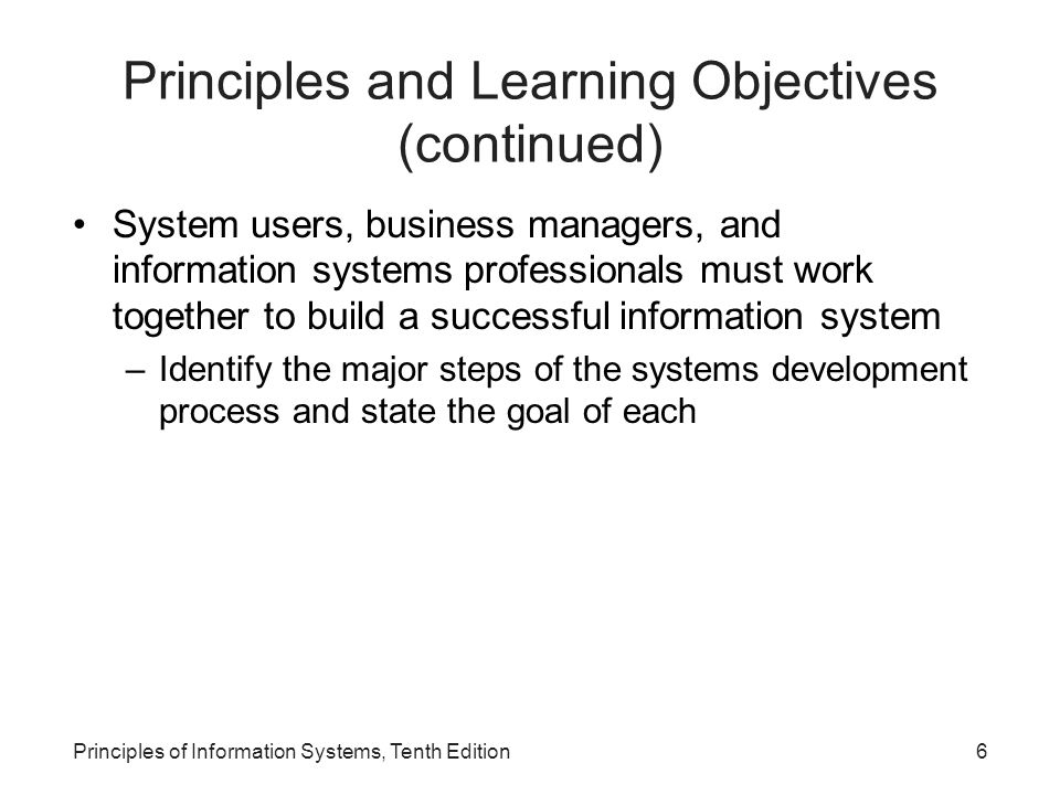 Principles and Learning Objectives (continued) System users, business managers, and information systems professionals must work together to build a successful information system –Identify the major steps of the systems development process and state the goal of each Principles of Information Systems, Tenth Edition6