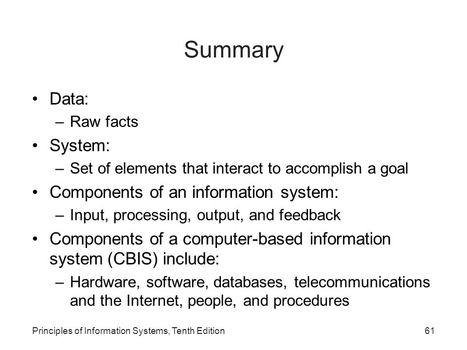 Summary Data: –Raw facts System: –Set of elements that interact to accomplish a goal Components of an information system: –Input, processing, output, and feedback Components of a computer-based information system (CBIS) include: –Hardware, software, databases, telecommunications and the Internet, people, and procedures Principles of Information Systems, Tenth Edition61