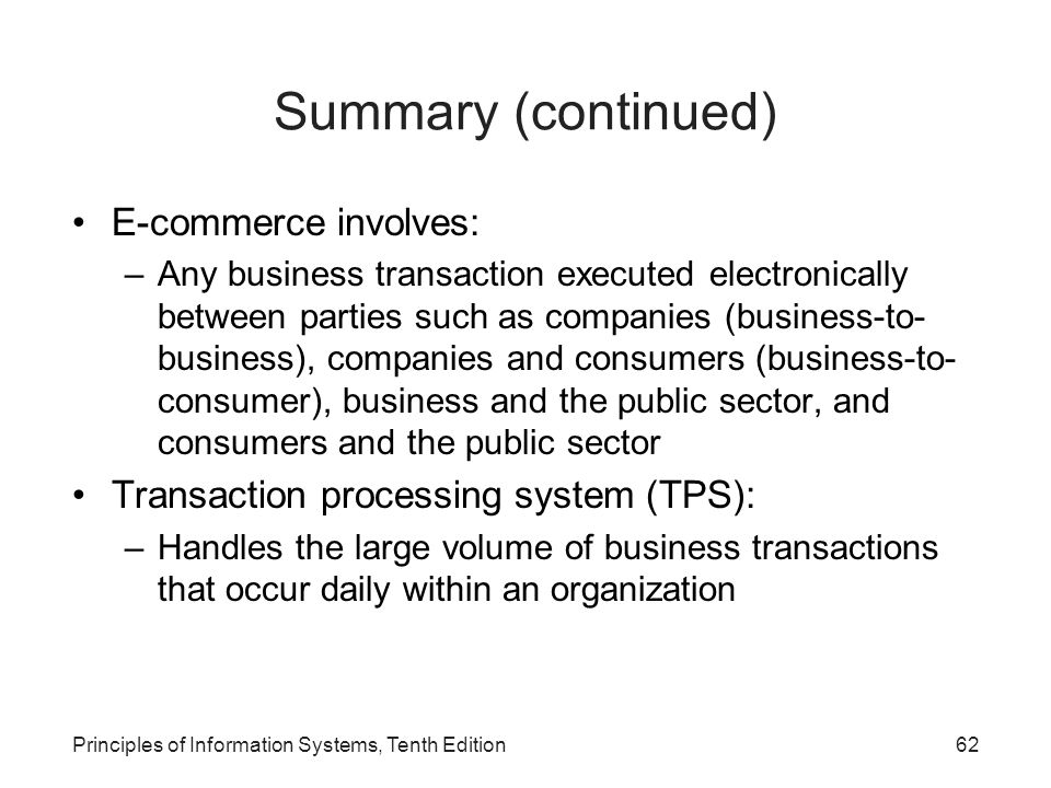 Summary (continued) E-commerce involves: –Any business transaction executed electronically between parties such as companies (business-to- business), companies and consumers (business-to- consumer), business and the public sector, and consumers and the public sector Transaction processing system (TPS): –Handles the large volume of business transactions that occur daily within an organization Principles of Information Systems, Tenth Edition62