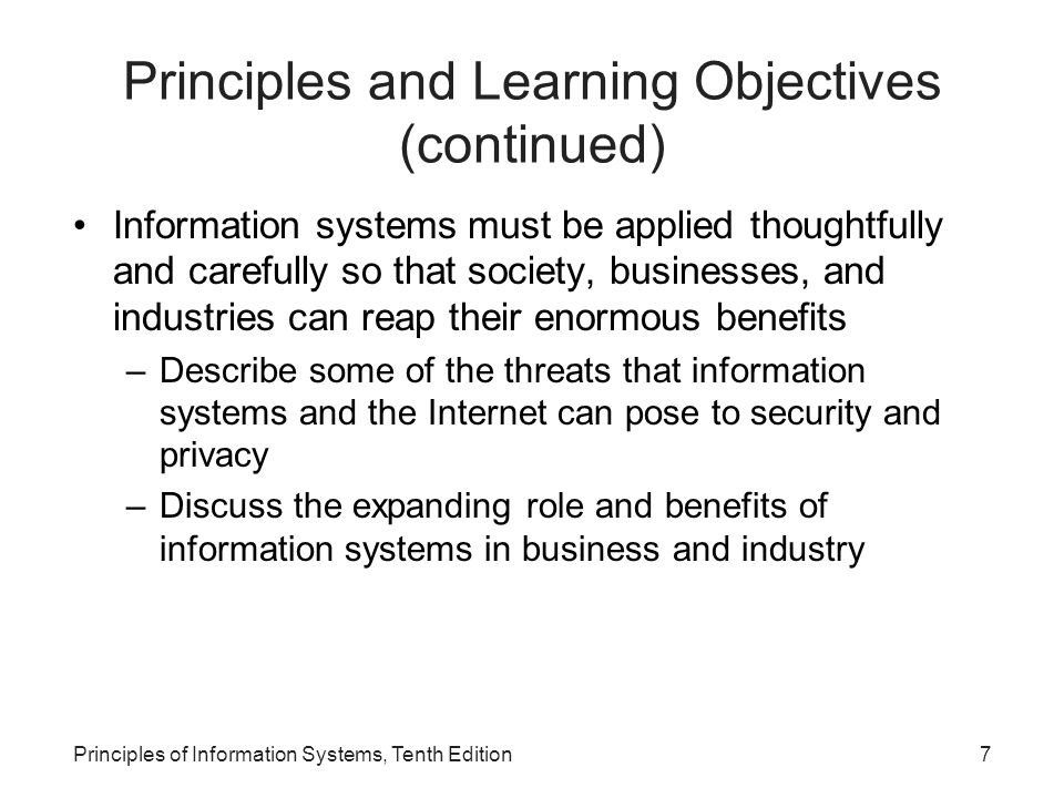 Principles and Learning Objectives (continued) Information systems must be applied thoughtfully and carefully so that society, businesses, and industries can reap their enormous benefits –Describe some of the threats that information systems and the Internet can pose to security and privacy –Discuss the expanding role and benefits of information systems in business and industry Principles of Information Systems, Tenth Edition7