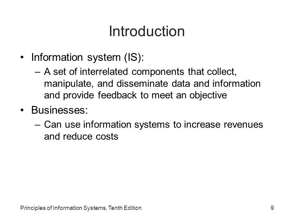 Introduction Information system (IS): –A set of interrelated components that collect, manipulate, and disseminate data and information and provide feedback to meet an objective Businesses: –Can use information systems to increase revenues and reduce costs Principles of Information Systems, Tenth Edition9