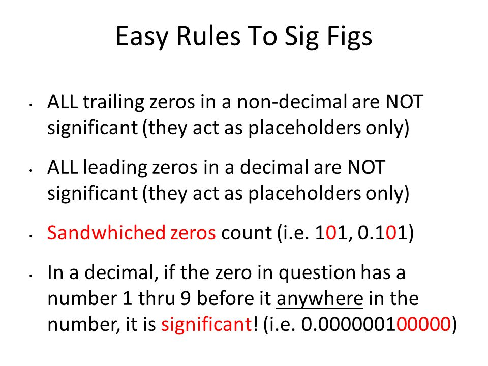 Easy Rules To Sig Figs ALL trailing zeros in a non-decimal are NOT significant (they act as placeholders only) ALL leading zeros in a decimal are NOT significant (they act as placeholders only) Sandwhiched zeros count (i.e.