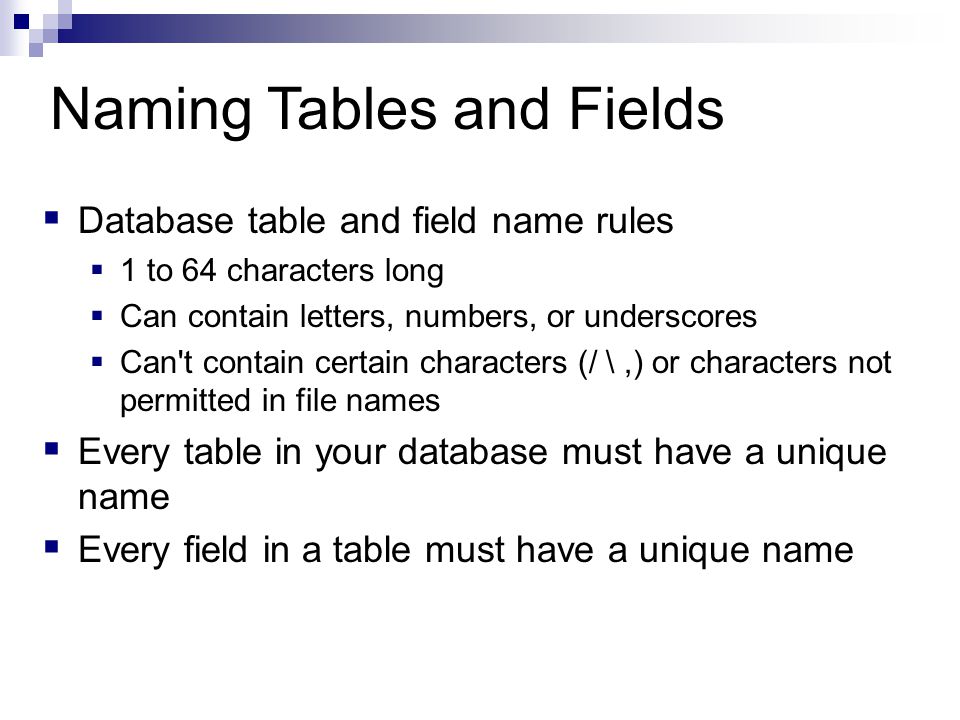 Naming Tables and Fields  Database table and field name rules  1 to 64 characters long  Can contain letters, numbers, or underscores  Can t contain certain characters (/ \,) or characters not permitted in file names  Every table in your database must have a unique name  Every field in a table must have a unique name