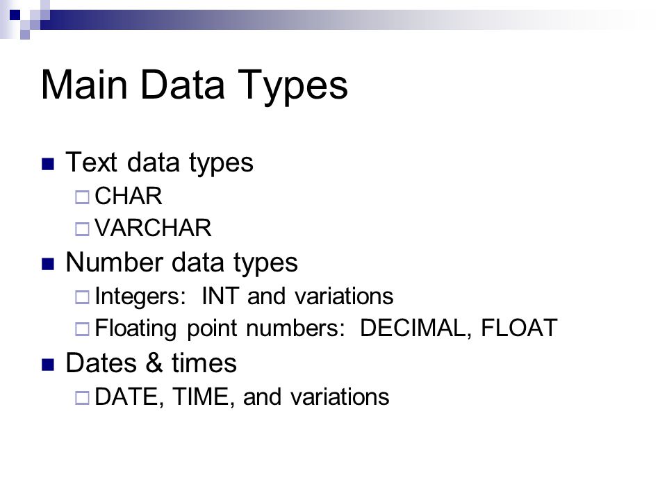 Main Data Types Text data types  CHAR  VARCHAR Number data types  Integers: INT and variations  Floating point numbers: DECIMAL, FLOAT Dates & times  DATE, TIME, and variations