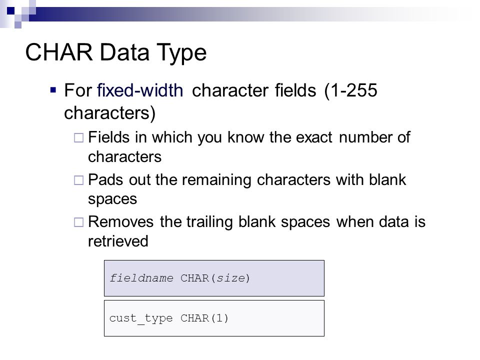  For fixed-width character fields (1-255 characters)  Fields in which you know the exact number of characters  Pads out the remaining characters with blank spaces  Removes the trailing blank spaces when data is retrieved CHAR Data Type fieldname CHAR(size) cust_type CHAR(1)