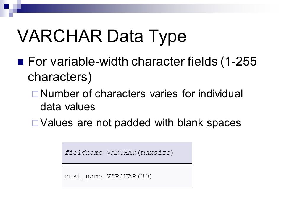 VARCHAR Data Type For variable-width character fields (1-255 characters)  Number of characters varies for individual data values  Values are not padded with blank spaces fieldname VARCHAR(maxsize) cust_name VARCHAR(30)