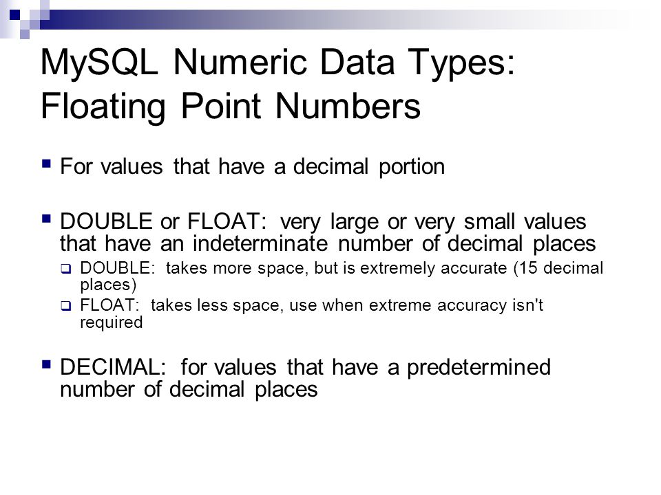 MySQL Numeric Data Types: Floating Point Numbers  For values that have a decimal portion  DOUBLE or FLOAT: very large or very small values that have an indeterminate number of decimal places  DOUBLE: takes more space, but is extremely accurate (15 decimal places)  FLOAT: takes less space, use when extreme accuracy isn t required  DECIMAL: for values that have a predetermined number of decimal places