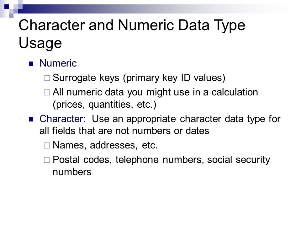 Numeric  Surrogate keys (primary key ID values)  All numeric data you might use in a calculation (prices, quantities, etc.) Character: Use an appropriate character data type for all fields that are not numbers or dates  Names, addresses, etc.