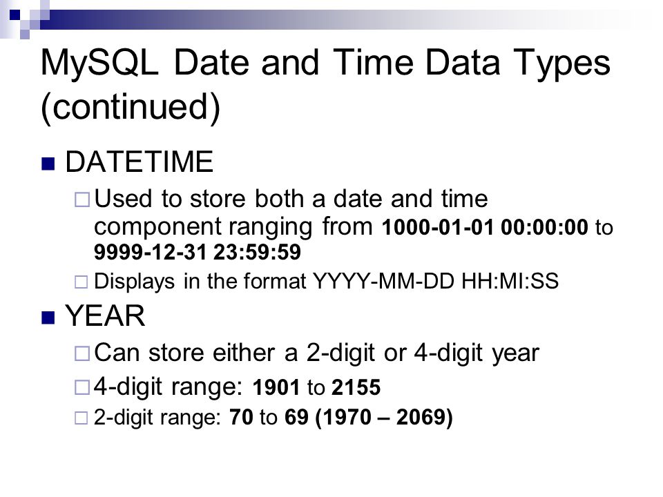 MySQL Date and Time Data Types (continued) DATETIME  Used to store both a date and time component ranging from :00:00 to :59:59  Displays in the format YYYY-MM-DD HH:MI:SS YEAR  Can store either a 2-digit or 4-digit year  4-digit range: 1901 to 2155  2-digit range: 70 to 69 (1970 – 2069)