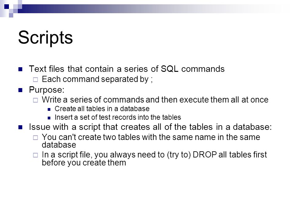Scripts Text files that contain a series of SQL commands  Each command separated by ; Purpose:  Write a series of commands and then execute them all at once Create all tables in a database Insert a set of test records into the tables Issue with a script that creates all of the tables in a database:  You can t create two tables with the same name in the same database  In a script file, you always need to (try to) DROP all tables first before you create them