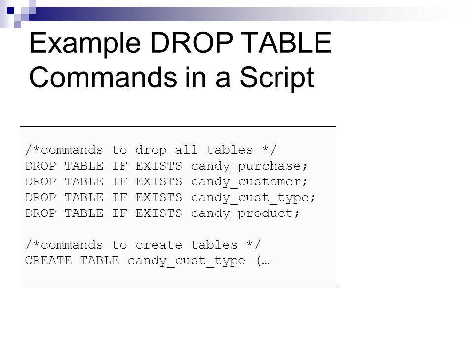 Example DROP TABLE Commands in a Script /*commands to drop all tables */ DROP TABLE IF EXISTS candy_purchase; DROP TABLE IF EXISTS candy_customer; DROP TABLE IF EXISTS candy_cust_type; DROP TABLE IF EXISTS candy_product; /*commands to create tables */ CREATE TABLE candy_cust_type (…