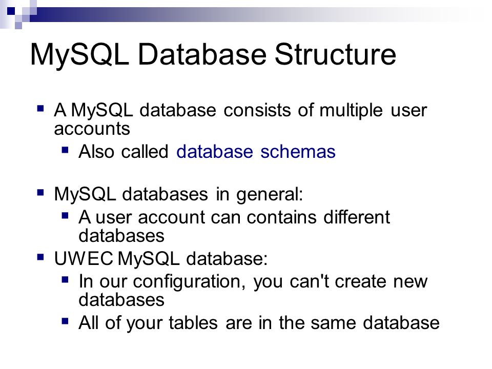 MySQL Database Structure  A MySQL database consists of multiple user accounts  Also called database schemas  MySQL databases in general:  A user account can contains different databases  UWEC MySQL database:  In our configuration, you can t create new databases  All of your tables are in the same database