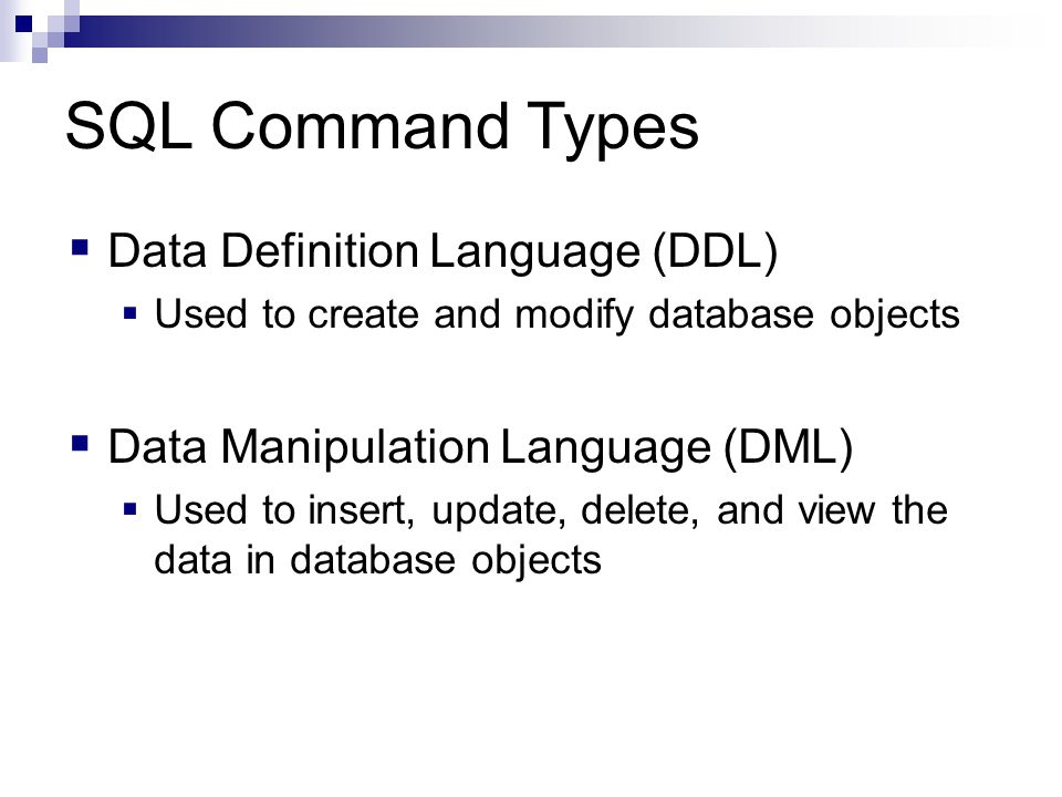 SQL Command Types  Data Definition Language (DDL)  Used to create and modify database objects  Data Manipulation Language (DML)  Used to insert, update, delete, and view the data in database objects