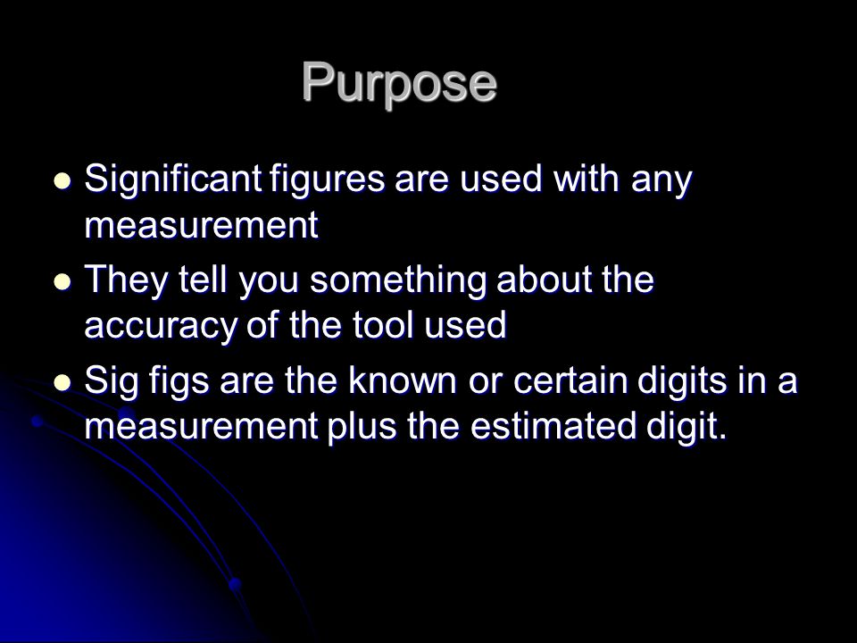 Purpose Significant figures are used with any measurement Significant figures are used with any measurement They tell you something about the accuracy of the tool used They tell you something about the accuracy of the tool used Sig figs are the known or certain digits in a measurement plus the estimated digit.