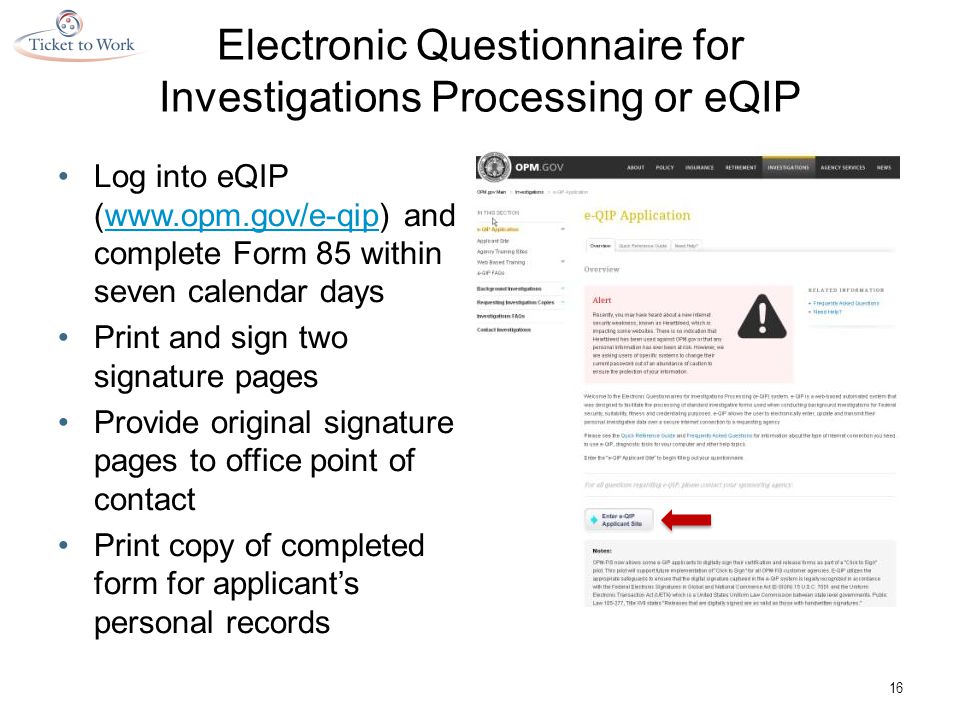 Electronic Questionnaire for Investigations Processing or eQIP Log into eQIP (  and complete Form 85 within seven calendar dayswww.opm.gov/e-qip Print and sign two signature pages Provide original signature pages to office point of contact Print copy of completed form for applicant’s personal records 16
