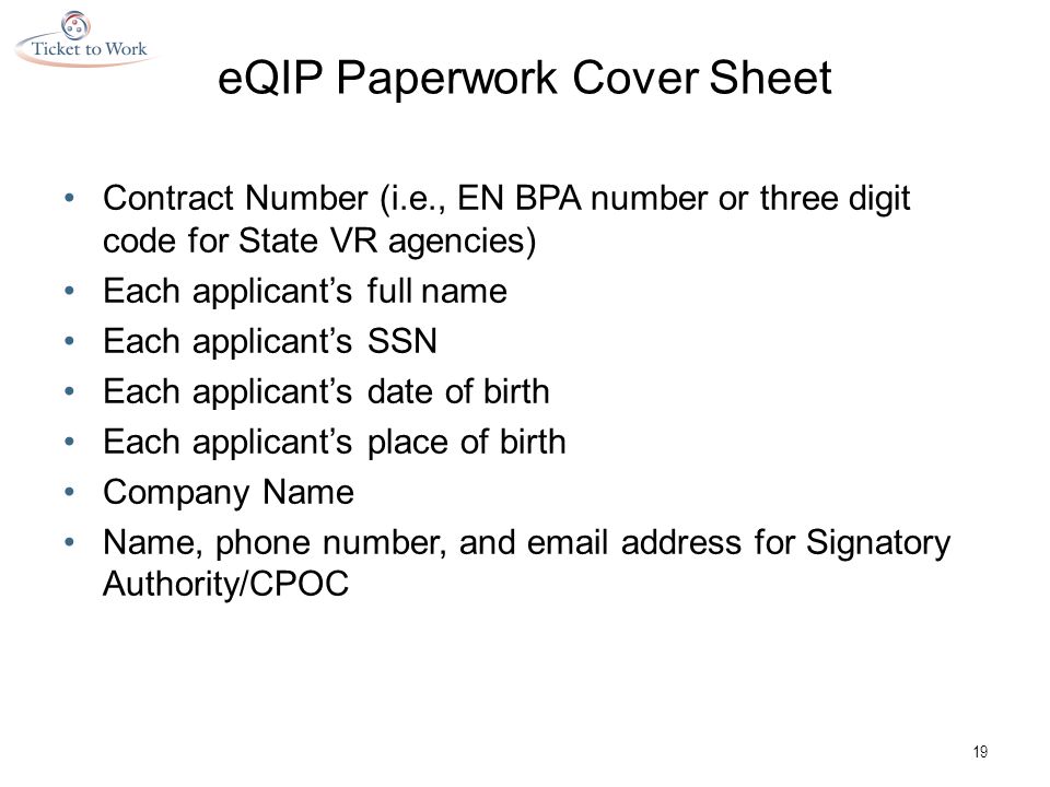 eQIP Paperwork Cover Sheet Contract Number (i.e., EN BPA number or three digit code for State VR agencies) Each applicant’s full name Each applicant’s SSN Each applicant’s date of birth Each applicant’s place of birth Company Name Name, phone number, and  address for Signatory Authority/CPOC 19