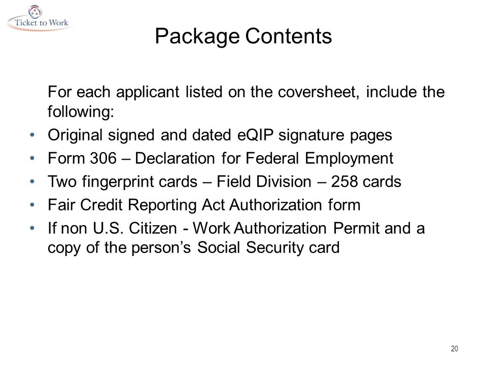 Package Contents For each applicant listed on the coversheet, include the following: Original signed and dated eQIP signature pages Form 306 – Declaration for Federal Employment Two fingerprint cards – Field Division – 258 cards Fair Credit Reporting Act Authorization form If non U.S.