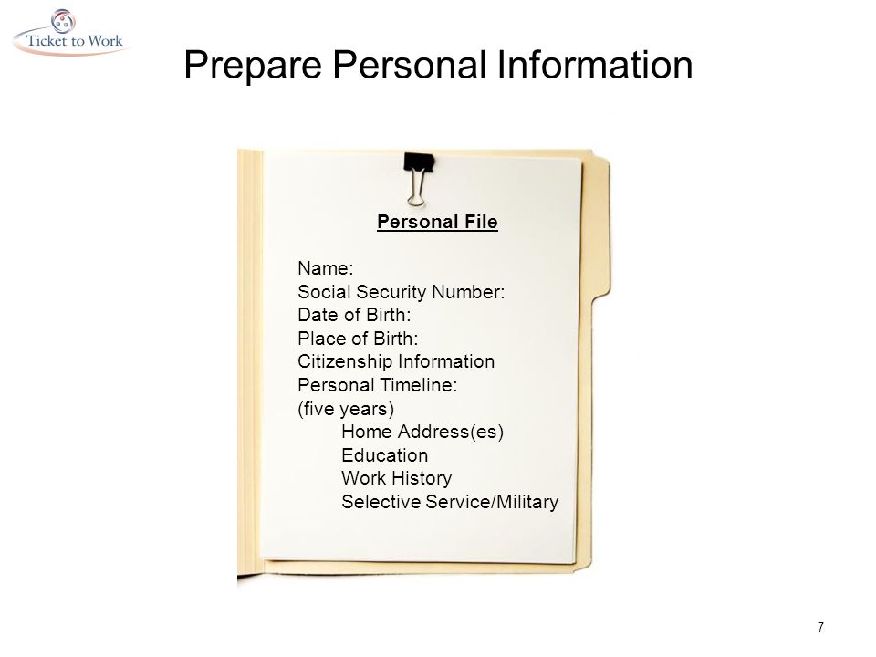 7 Personal File Name: Social Security Number: Date of Birth: Place of Birth: Citizenship Information Personal Timeline: (five years) Home Address(es) Education Work History Selective Service/Military Prepare Personal Information