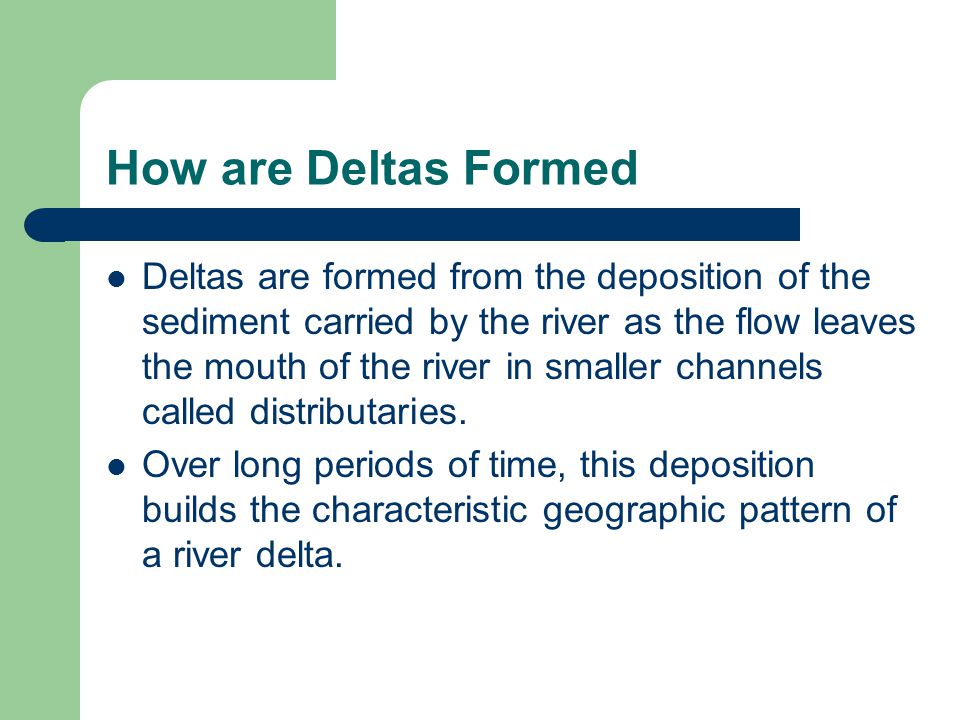 How are Deltas Formed Deltas are formed from the deposition of the sediment carried by the river as the flow leaves the mouth of the river in smaller channels called distributaries.