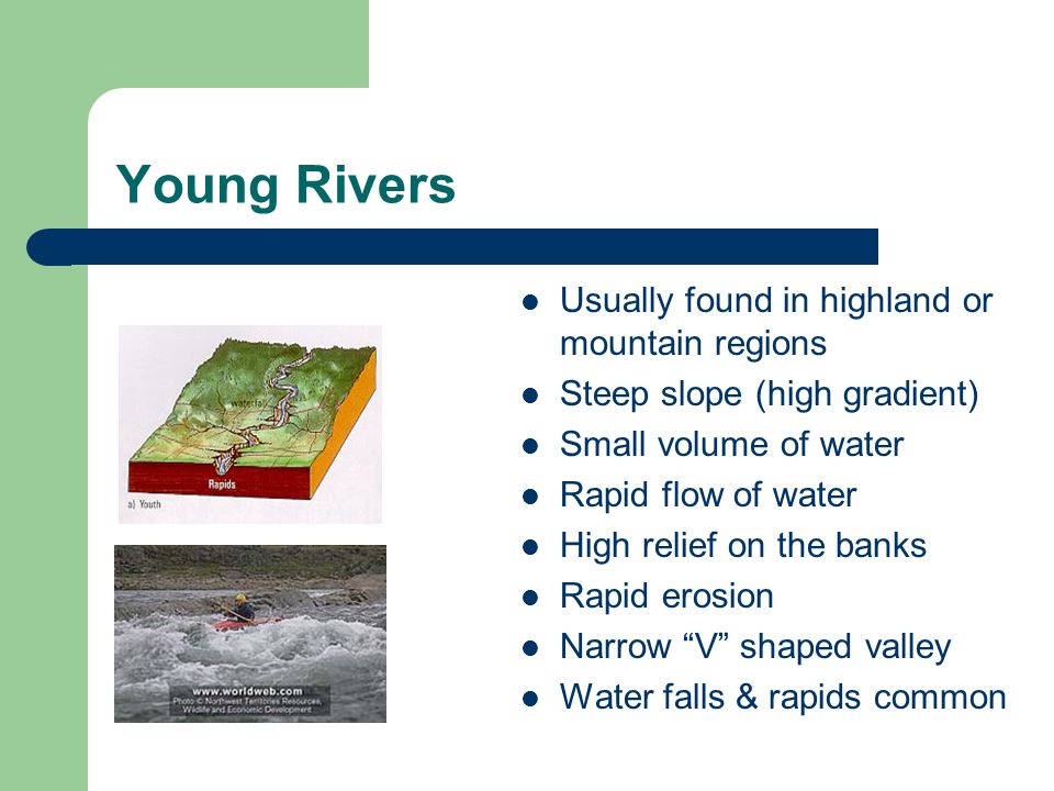 Young Rivers Usually found in highland or mountain regions Steep slope (high gradient) Small volume of water Rapid flow of water High relief on the banks Rapid erosion Narrow V shaped valley Water falls & rapids common