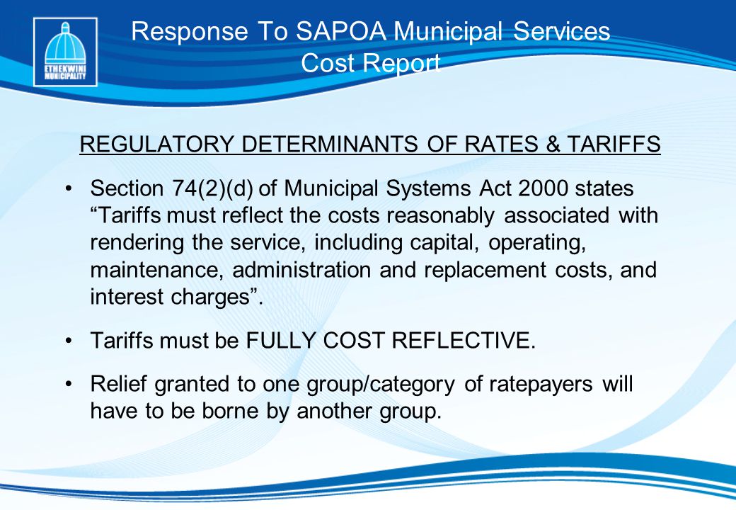 Response To SAPOA Municipal Services Cost Report REGULATORY DETERMINANTS OF RATES & TARIFFS Section 74(2)(d) of Municipal Systems Act 2000 states Tariffs must reflect the costs reasonably associated with rendering the service, including capital, operating, maintenance, administration and replacement costs, and interest charges .