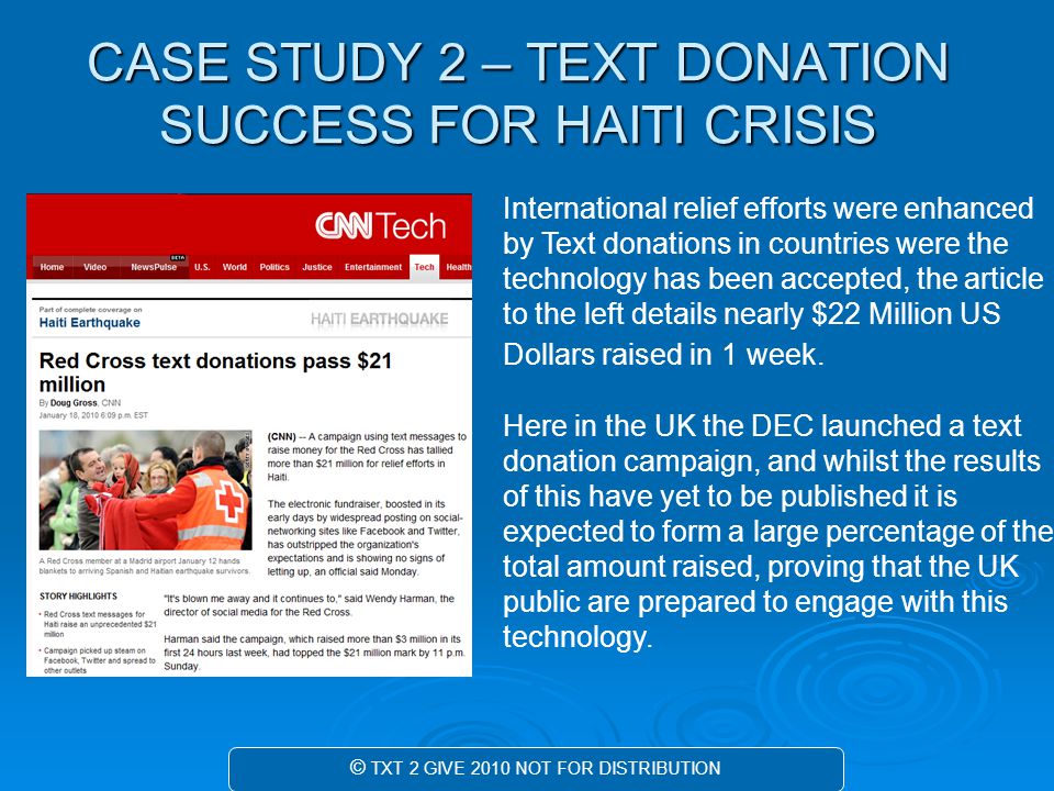 CASE STUDY 2 – TEXT DONATION SUCCESS FOR HAITI CRISIS © TXT 2 GIVE 2010 NOT FOR DISTRIBUTION International relief efforts were enhanced by Text donations in countries were the technology has been accepted, the article to the left details nearly $22 Million US Dollars raised in 1 week.