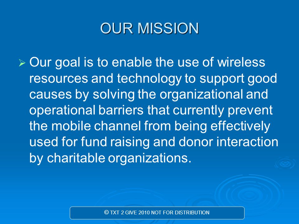 OUR MISSION   Our goal is to enable the use of wireless resources and technology to support good causes by solving the organizational and operational barriers that currently prevent the mobile channel from being effectively used for fund raising and donor interaction by charitable organizations.