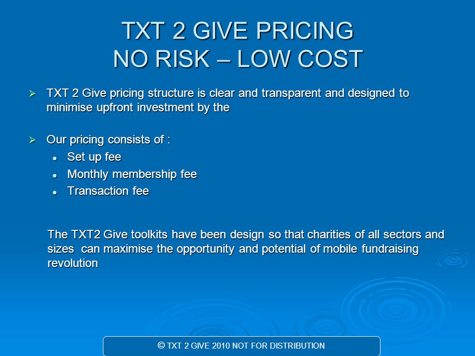 TXT 2 GIVE PRICING NO RISK – LOW COST  TXT 2 Give pricing structure is clear and transparent and designed to minimise upfront investment by the  Our pricing consists of : Set up fee Set up fee Monthly membership fee Monthly membership fee Transaction fee Transaction fee The TXT2 Give toolkits have been design so that charities of all sectors and sizes can maximise the opportunity and potential of mobile fundraising revolution © TXT 2 GIVE 2010 NOT FOR DISTRIBUTION