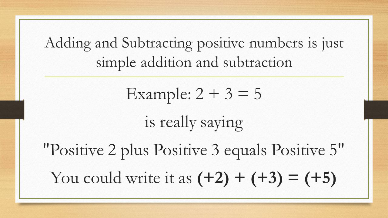 Adding and Subtracting positive numbers is just simple addition and subtraction Example: = 5 is really saying Positive 2 plus Positive 3 equals Positive 5 You could write it as (+2) + (+3) = (+5)
