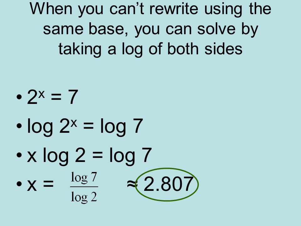 When you can’t rewrite using the same base, you can solve by taking a log of both sides 2 x = 7 log 2 x = log 7 x log 2 = log 7 x = ≈ 2.807
