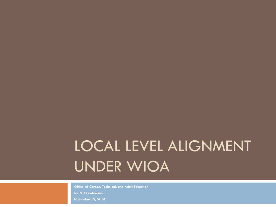 LOCAL LEVEL ALIGNMENT UNDER WIOA Office of Career, Technical, and Adult Education for NTI Conference November 12, 2014