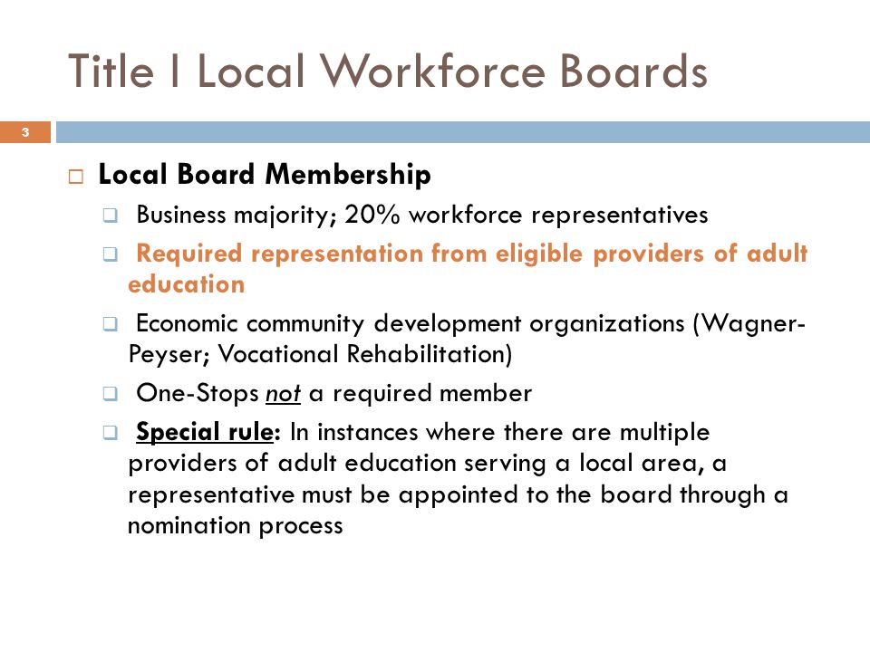 Title I Local Workforce Boards  Local Board Membership  Business majority; 20% workforce representatives  Required representation from eligible providers of adult education  Economic community development organizations (Wagner- Peyser; Vocational Rehabilitation)  One-Stops not a required member  Special rule: In instances where there are multiple providers of adult education serving a local area, a representative must be appointed to the board through a nomination process 3