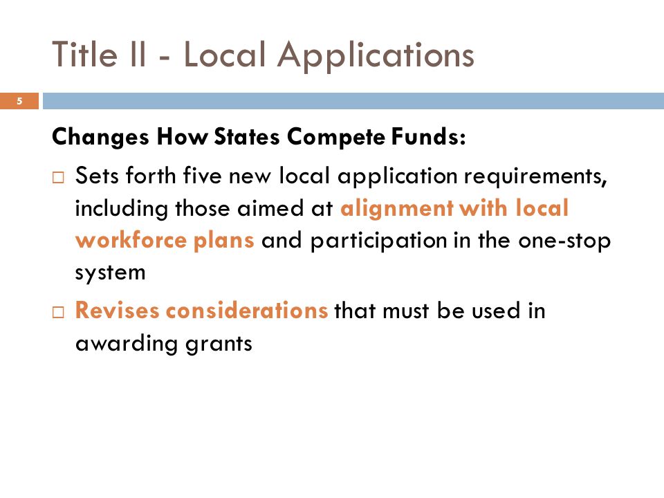 Title II - Local Applications Changes How States Compete Funds:  Sets forth five new local application requirements, including those aimed at alignment with local workforce plans and participation in the one-stop system  Revises considerations that must be used in awarding grants 5