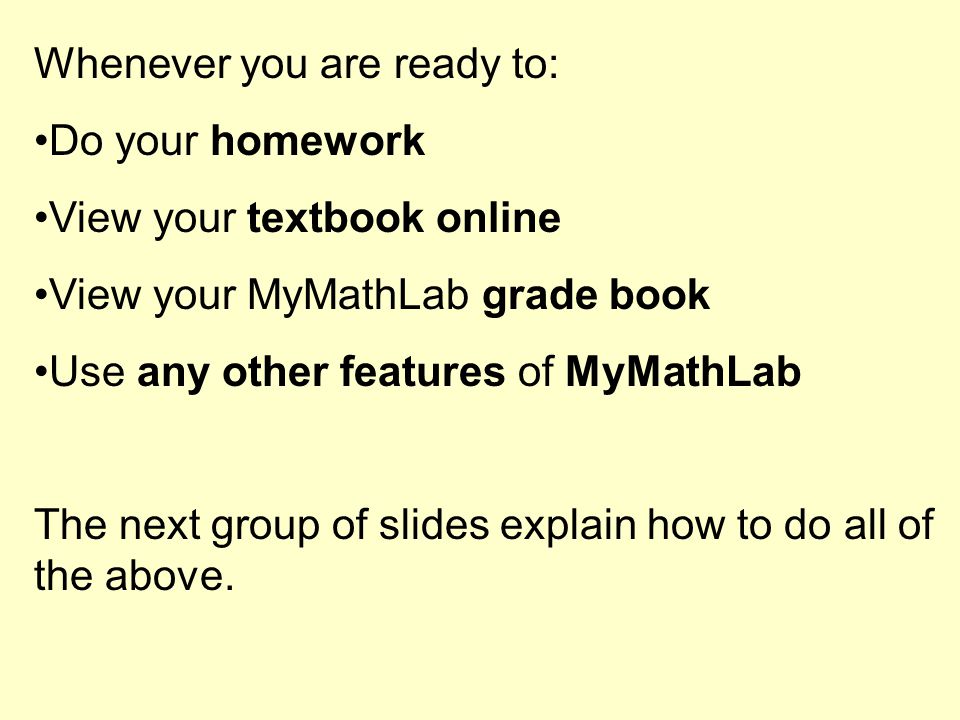 Whenever you are ready to: Do your homework View your textbook online View your MyMathLab grade book Use any other features of MyMathLab The next group of slides explain how to do all of the above.