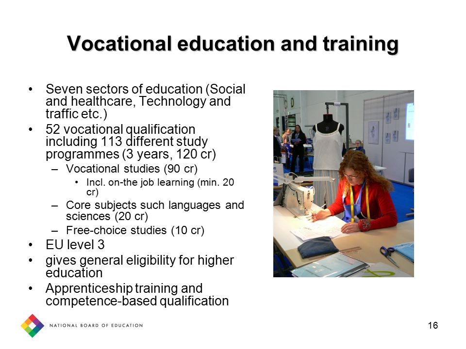 16 Vocational education and training Seven sectors of education (Social and healthcare, Technology and traffic etc.) 52 vocational qualification including 113 different study programmes (3 years, 120 cr) –Vocational studies (90 cr) Incl.