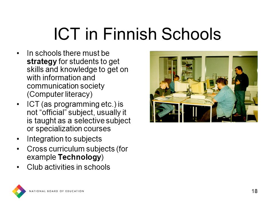 18 ICT in Finnish Schools In schools there must be strategy for students to get skills and knowledge to get on with information and communication society (Computer literacy) ICT (as programming etc.) is not official subject, usually it is taught as a selective subject or specialization courses Integration to subjects Cross curriculum subjects (for example Technology) Club activities in schools