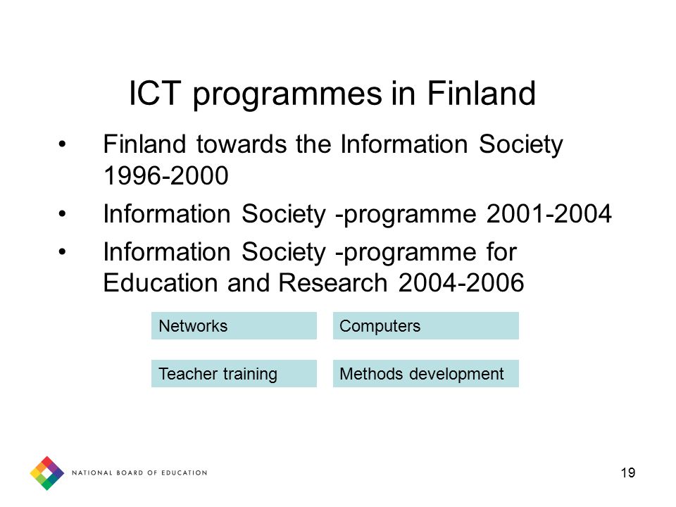 19 ICT programmes in Finland Finland towards the Information Society Information Society -programme Information Society -programme for Education and Research Networks Teacher trainingMethods development Computers