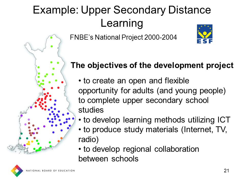 21 to create an open and flexible opportunity for adults (and young people) to complete upper secondary school studies to develop learning methods utilizing ICT to produce study materials (Internet, TV, radio) to develop regional collaboration between schools The objectives of the development project Example: Upper Secondary Distance Learning FNBE’s National Project