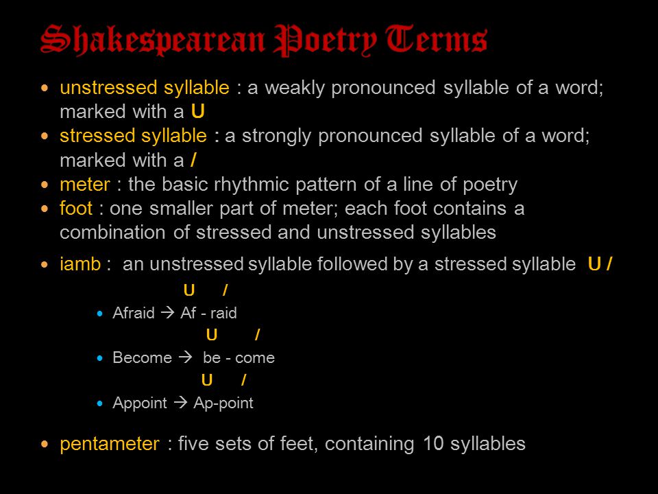 unstressed syllable : a weakly pronounced syllable of a word; marked with a U stressed syllable : a strongly pronounced syllable of a word; marked with a / meter : the basic rhythmic pattern of a line of poetry foot : one smaller part of meter; each foot contains a combination of stressed and unstressed syllables iamb : an unstressed syllable followed by a stressed syllable (U /) U / Afraid  Af - raid U / Become  be - come U / Appoint  Ap-point pentameter : five sets of feet, containing 10 syllables
